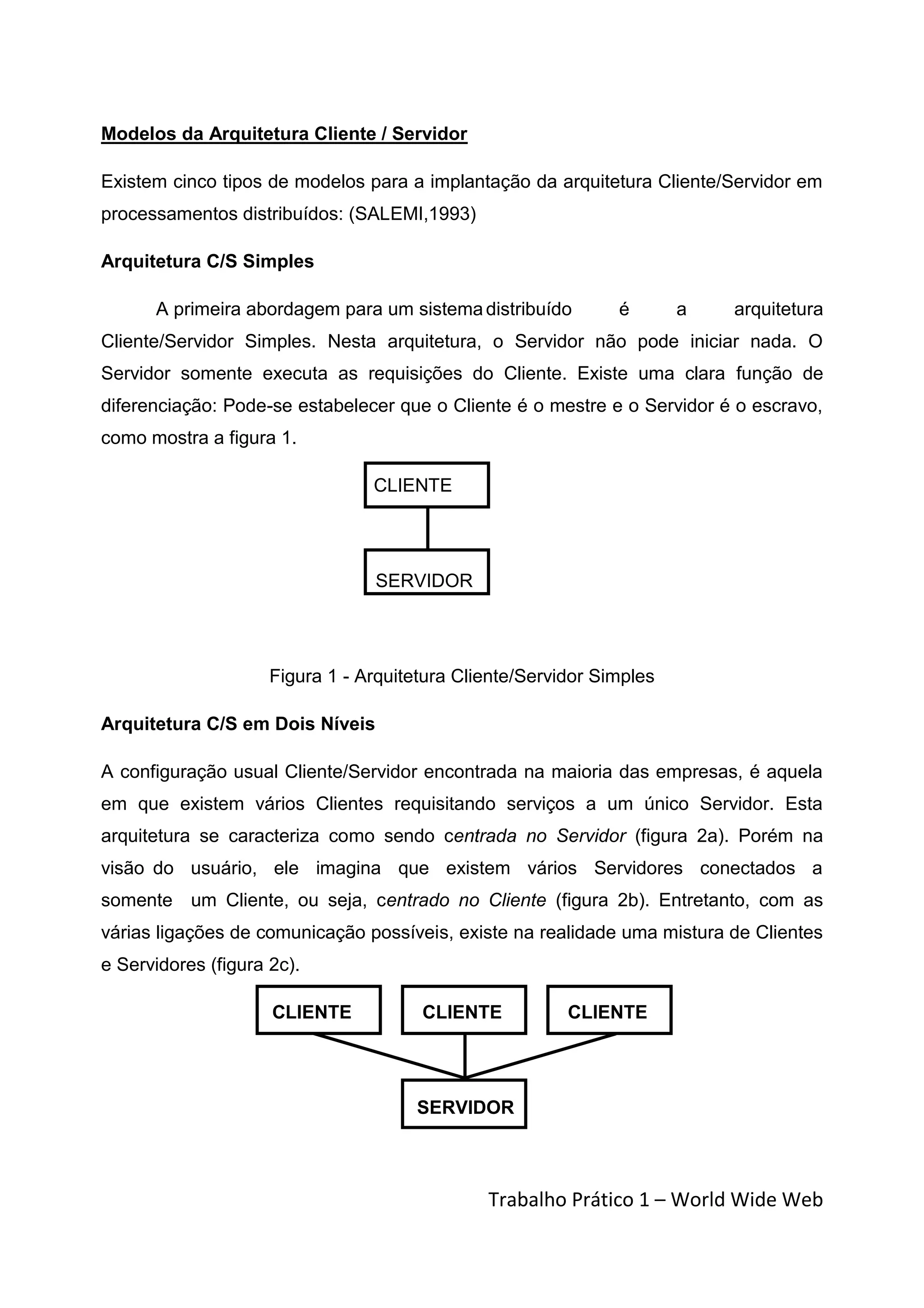 Modelos da Arquitetura Cliente / Servidor

Existem cinco tipos de modelos para a implantação da arquitetura Cliente/Servidor em
processamentos distribuídos: (SALEMI,1993)

Arquitetura C/S Simples

      A primeira abordagem para um sistema distribuído         é       a   arquitetura
Cliente/Servidor Simples. Nesta arquitetura, o Servidor não pode iniciar nada. O
Servidor somente executa as requisições do Cliente. Existe uma clara função de
diferenciação: Pode-se estabelecer que o Cliente é o mestre e o Servidor é o escravo,
como mostra a figura 1.

                                 CLIENTE




                                 SERVIDOR




                     Figura 1 - Arquitetura Cliente/Servidor Simples

Arquitetura C/S em Dois Níveis

A configuração usual Cliente/Servidor encontrada na maioria das empresas, é aquela
em que existem vários Clientes requisitando serviços a um único Servidor. Esta
arquitetura se caracteriza como sendo centrada no Servidor (figura 2a). Porém na
visão do usuário, ele imagina que existem vários Servidores conectados a
somente um Cliente, ou seja, centrado no Cliente (figura 2b). Entretanto, com as
várias ligações de comunicação possíveis, existe na realidade uma mistura de Clientes
e Servidores (figura 2c).

                     CLIENTE           CLIENTE           CLIENTE




                                       SERVIDOR



                                               Trabalho Prático 1 – World Wide Web
 