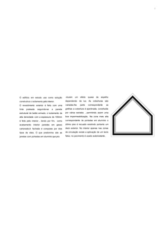 2




O edifício em estudo usa como solução              -duzem    um   efeito   quase   de   espelho

construtiva o isolamento pelo interior.            dependendo     da luz. As coberturas      são

O revestimento exterior é feito com uma            variadas.Na    parte    correspondente        as

tinta   prateada    seguindo-se     a     parede   grelhas a cobertura é ajardinada, constituída

estrutural de betão armado, o isolamento de        por vários estratos , permitindo assim uma

alta densidade com a espessura de 100mm            boa impermeabilização. Na zona mais alta

é feito pelo interior , tendo por fim, como        correspondente às portadas em alumínio o

acabamento     interior   paredes   em gesso       último piso é recuado existindo portanto um

cartonado.A fachada é composta por dois            deck exterior. No interior apenas nas zonas

tipos de vãos. O que predomina são as              de circulação existe a aplicação de um tecto

janelas com portadas em alumínio que pro-          falso, no pavimento é usado autonivelante .
 