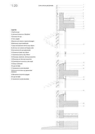 1
    1:20
3
                                                   Corte vertical pela fachada
                                                                                 2

                                                                                 3

                                                                                 4
                                                                                 5
                                                                                 6
                                                                                 7

                                                                                 8
                                                                                 9
                                                                                 10
                                                                                 11
    Legenda:
    1.Perfil em aço
    2.Lâminas de alumínio 120x20mm
    3.Estrutura em aço
    4.Terra vegetal
    5.Barreira anti-raízes e capa de drenagem
    6.Membrana impermeabilizante
                                                                                 12
    7.Capa de Isolamento térmico esp.100mm
    8.Lâminas com sistema de fixação oculto
    9.Sub-estrutura de aço galvanizado
    10.Parede em betão esp.160mm
                                                                                 13
    11.Isolamento térmico esp.100mm
    12.Persianas rebativéis, lâminas de alumínio
    13.Persianas em lâminas de alumínio
    14.Caixilharia em alumínio e vidro duplo
                                                                                 14
    15.Gesso Cartonado
    16.Laje de betão                                                             15

    17.Isolamento de alta densidade                                              16
    18.Estrutura de tubos aço galvanizado
    40x40mm

    19.Montante de alumínio pregado
    20.Laje de betão                                                             17
    21.Isolamento de alta densidade                                              18




                                                                                 19




                                                                                 20

                                                                                 21
 
