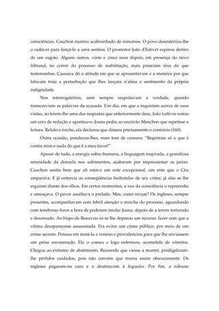 consciências. Cauchon morreu acabrunhado de remorsos. O povo desenterrou-lhe
o cadáver para lançá-lo a uma sentina. O promotor João d'Estivet expirou dentro
de um esgoto. Alguns outros, vinte e cinco anos depois, em presença do novo
tribunal, no correr do processo de reabilitação, mais pareciam réus do que
testemunhas. Causava dó a atitude em que se apresentavam e a maneira por que
falavam traía a perturbação que lhes lançara n’alma o sentimento da própria
indignidade.
Nos interrogatórios, nem sempre respeitavam a verdade, quando
transcreviam as palavras da acusada. Um dia, em que a inquiriam acerca de suas
visões, ao lerem-lhe uma das respostas que anteriormente dera, João Lefèvre notou
um erro de redação e apontou-o. Joana pediu ao escrivão Manchon que repetisse a
leitura. Relido o trecho, ela declarou que dissera precisamente o contrário (160).
Outra ocasião, ponderou-lhes, num tom de censura: “Registrais só o que é
contra mim e nada do que é a meu favor!”
Apesar de tudo, a energia sobre-humana, a linguagem inspirada, a grandiosa
serenidade da donzela nos sofrimentos, acabaram por impressionar os juízes.
Cauchon sentia bem que ali estava um ente excepcional, um ente que o Céu
amparava. E já entrevia as conseqüências hediondas de seu crime; já elas se lhe
erguiam diante dos olhos. Em certos momentos, a voz da consciência o repreendia
e ameaçava. O pavor assaltava o prelado. Mas, como recuar? Os ingleses, sempre
presentes, acompanhavam com febril atenção a marcha do processo, aguardando
com tenebroso furor a hora de poderem imolar Joana, depois de a terem torturado
e desonrado. Ao bispo de Beauvais só se lhe deparou um recurso: fazer com que a
vítima desaparecesse assassinada. Era evitar um crime público, por meio de um
crime secreto. Pensou em matá-la a veneno e providenciou para que lhe enviassem
um peixe envenenado. Ela o comeu e logo enfermou, acometida de vômitos.
Chegou ao extremo de abatimento. Receando que viesse a morrer, prodigalizam-
lhe pérfidos cuidados, pois não convém que morra assim obscuramente. Os
ingleses pagaram-na caro e a destinavam à fogueira. Por fim, a robusta
 
