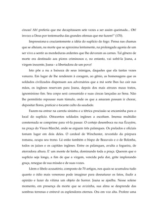 cinzas! Ah! preferia que me decapitassem sete vezes a ser assim queimada... Oh!
invoco a Deus por testemunha das grandes ofensas que me fazem!” (170).
Impressiona-a cruciantemente a idéia do suplício do fogo. Pensa nas chamas
que se alteiam, na morte que se aproxima lentamente, na prolongada agonia de um
ser vivo a sentir as mordeduras ardentes que lhe devoram as carnes. Tal gênero de
morte era destinado aos piores criminosos e, no entanto, vai sofrê-la Joana, a
virgem inocente, Joana - a libertadora de um povo!
Isto põe a nu a baixeza de seus inimigos, daqueles que ela tantas vezes
vencera. Em lugar de lhe renderem à coragem, ao gênio, as homenagens que os
soldados civilizados dispensam aos adversários que a má sorte lhes faz cair nas
mãos, os ingleses reservam para Joana, depois dos mais atrozes maus tratos,
ignominioso fim. Seu corpo será consumido e suas cinzas lançadas ao Sena. Não
lhe permitirão repousar num túmulo, onde os que a amaram possam ir chorar,
depositar flores, praticar o tocante culto da saudade.
Fazem-na entrar na carreta sinistra e a tétrica procissão se encaminha para o
local do suplício. Oitocentos soldados ingleses a escoltam. Imensa multidão
consternada se comprime para vê-Ia passar. O cortejo desemboca na rua Écuyère,
na praça do Vieux-Marché, onde se erguem três palanques. Os prelados e oficiais
tomam lugar em dois deles. O cardeal de Winchester, revestido da púrpura
romana, ocupa seu trono. Lá estão também o bispo de Beauvais e o de Bolonha,
todos os juízes e os capitães ingleses. Entre os palanques, avulta a fogueira, de
aterradora altura. E' um monte de lenha, dominando toda a praça. Querem que o
suplício seja longo, a fim de que a virgem, vencida pela dor, grite implorando
graça, renegue de sua missão e de suas vozes.
Lêem o libelo acusatório, composto de 70 artigos, nos quais se acumulou tudo
quanto o ódio mais venenoso pode imaginar para desnaturar os fatos, iludir a
opinião e fazer da vítima um objeto de horror. Joana se ajoelha. Nesse solene
momento, em presença da morte que se avizinha, sua alma se desprende das
sombras terrenas e entrevê os esplendores eternos. Ora em voz alta. Profere uma
 