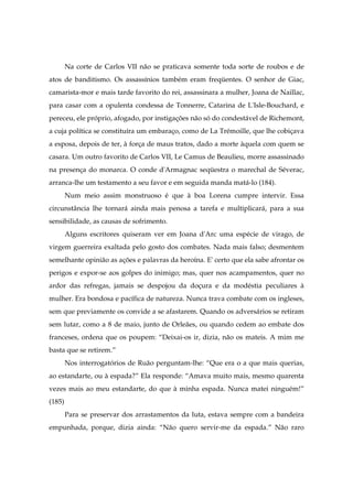 Na corte de Carlos VII não se praticava somente toda sorte de roubos e de
atos de banditismo. Os assassínios também eram freqüentes. O senhor de Giac,
camarista-mor e mais tarde favorito do rei, assassinara a mulher, Joana de Naillac,
para casar com a opulenta condessa de Tonnerre, Catarina de L'Isle-Bouchard, e
pereceu, ele próprio, afogado, por instigações não só do condestável de Richemont,
a cuja política se constituíra um embaraço, como de La Trémoille, que lhe cobiçava
a esposa, depois de ter, à força de maus tratos, dado a morte àquela com quem se
casara. Um outro favorito de Carlos VII, Le Camus de Beaulieu, morre assassinado
na presença do monarca. O conde d'Armagnac seqüestra o marechal de Séverac,
arranca-lhe um testamento a seu favor e em seguida manda matá-lo (184).
Num meio assim monstruoso é que à boa Lorena cumpre intervir. Essa
circunstância lhe tornará ainda mais penosa a tarefa e multiplicará, para a sua
sensibilidade, as causas de sofrimento.
Alguns escritores quiseram ver em Joana d'Arc uma espécie de virago, de
virgem guerreira exaltada pelo gosto dos combates. Nada mais falso; desmentem
semelhante opinião as ações e palavras da heroína. E' certo que ela sabe afrontar os
perigos e expor-se aos golpes do inimigo; mas, quer nos acampamentos, quer no
ardor das refregas, jamais se despojou da doçura e da modéstia peculiares à
mulher. Era bondosa e pacífica de natureza. Nunca trava combate com os ingleses,
sem que previamente os convide a se afastarem. Quando os adversários se retiram
sem lutar, como a 8 de maio, junto de Orleães, ou quando cedem ao embate dos
franceses, ordena que os poupem: “Deixai-os ir, dizia, não os mateis. A mim me
basta que se retirem.”
Nos interrogatórios de Ruão perguntam-lhe: “Que era o a que mais querias,
ao estandarte, ou à espada?” Ela responde: “Amava muito mais, mesmo quarenta
vezes mais ao meu estandarte, do que à minha espada. Nunca matei ninguém!”
(185)
Para se preservar dos arrastamentos da luta, estava sempre com a bandeira
empunhada, porque, dizia ainda: “Não quero servir-me da espada.” Não raro
 