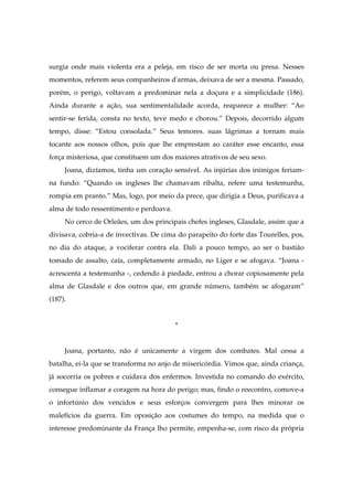 surgia onde mais violenta era a peleja, em risco de ser morta ou presa. Nesses
momentos, referem seus companheiros d'armas, deixava de ser a mesma. Passado,
porém, o perigo, voltavam a predominar nela a doçura e a simplicidade (186).
Ainda durante a ação, sua sentimentalidade acorda, reaparece a mulher: “Ao
sentir-se ferida, consta no texto, teve medo e chorou.” Depois, decorrido algum
tempo, disse: “Estou consolada.” Seus temores. suas lágrimas a tornam mais
tocante aos nossos olhos, pois que lhe emprestam ao caráter esse encanto, essa
força misteriosa, que constituem um dos maiores atrativos de seu sexo.
Joana, dizíamos, tinha um coração sensível. As injúrias dos inimigos feriam-
na fundo: “Quando os ingleses lhe chamavam ribalta, refere uma testemunha,
rompia em pranto.” Mas, logo, por meio da prece, que dirigia a Deus, purificava a
alma de todo ressentimento e perdoava.
No cerco de Orleães, um dos principais chefes ingleses, Glasdale, assim que a
divisava, cobria-a de invectivas. De cima do parapeito do forte das Tourelles, pos,
no dia do ataque, a vociferar contra ela. Dali a pouco tempo, ao ser o bastião
tomado de assalto, caía, completamente armado, no Liger e se afogava. “Joana -
acrescenta a testemunha -, cedendo à piedade, entrou a chorar copiosamente pela
alma de Glasdale e dos outros que, em grande número, também se afogaram”
(187).
*
Joana, portanto, não é unicamente a virgem dos combates. Mal cessa a
batalha, ei-la que se transforma no anjo de misericórdia. Vimos que, ainda criança,
já socorria os pobres e cuidava dos enfermos. Investida no comando do exército,
consegue inflamar a coragem na hora do perigo; mas, findo o reecontro, comove-a
o infortúnio dos vencidos e seus esforços convergem para lhes minorar os
malefícios da guerra. Em oposição aos costumes do tempo, na medida que o
interesse predominante da França lho permite, empenha-se, com risco da própria
 