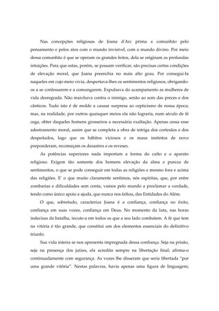 Nas concepções religiosas de Joana d'Arc prima a comunhão pelo
pensamento e pelos atos com o mundo invisível, com o mundo divino. Por meio
dessa comunhão é que se operam os grandes feitos, dela se originam as profundas
intuições. Para que estas, porém, se possam verificar, são precisas certas condições
de elevação moral, que Joana preenchia no mais alto grau. Por consegui-Ia
naqueles em cujo meio vivia, despertava-lhes os sentimentos religiosos, obrigando-
os a se confessarem e a comungarem. Expulsava do acampamento as mulheres de
vida desregrada. Não marchava contra o inimigo, senão ao som das preces e dos
cânticos. Tudo isto é de molde a causar surpresa ao cepticismo de nossa época;
mas, na realidade, por outros quaisquer meios ela não lograria, num século de fé
cega, obter daqueles homens grosseiros a necessária exaltação. Apenas cessa esse
adestramento moral, assim que se completa a obra de intriga dos cortesãos e dos
despeitados, logo que os hábitos viciosos e os maus instintos de novo
preponderam, recomeçam os desastres e os reveses.
As potências superiores nada importam a forma do culto e o aparato
religioso. Exigem tão somente dos homens elevação da alma e pureza de
sentimentos, o que se pode conseguir em todas as religiões e mesmo fora e acima
das religiões. E' o que muito claramente sentimos, nós espíritas, que, por entre
zombarias e dificuldades sem conta, vamos pelo mundo a proclamar a verdade,
tendo como único apoio a ajuda, que nunca nos faltou, das Entidades do Além.
O que, sobretudo, caracteriza Joana é a confiança, confiança no êxito,
confiança em suas vozes, confiança em Deus. No momento da luta, nas horas
indecisas da batalha, incute-a em todos os que a seu lado combatem. A fé que tem
na vitória é tão grande, que constitui um dos elementos essenciais do definitivo
triunfo.
Sua vida inteira se nos apresenta impregnada dessa confiança. Seja na prisão,
seja na presença dos juízes, ela acredita sempre na libertação final; afirma-o
continuadamente com segurança. As vozes lhe disseram que seria libertada “por
uma grande vitória”. Nestas palavras, havia apenas uma figura de linguagem;
 