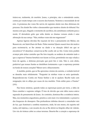 tratava-se, realmente, do martírio. Joana, a princípio, não o entendendo assim,
contou por muito tempo com o socorro dos homens. Notemos a necessidade de tal
erro. A promessa das vozes lhe serviu de supremo alento nos dias dolorosos do
processo. Era donde lhe vinha o desassombro que manteve diante do tribunal. Fez
mesmo com que, chegado o momento do sacrifício, ela caminhasse confiante para a
morte. O derradeiro grito que solta dentre as chamas vorazes ainda é uma
afirmação da sua crença: “Não, minhas vozes não me enganaram!”
Apenas ligeiras dúvidas lhe roçaram de leve o pensamento em Melun, em
Beaurevoir, em Saint-Ouen de Ruão. Pobre menina! Quem ousará tirar daí motivo
para recriminá-la, se lhe atentar na idade e na situação difícil em que se
encontrava? O desenlace conservou-se-lhe oculto até ao fim. Como teria podido
avançar pelo árduo caminho que lhe fora traçado, se soubera de antemão tudo o
que a esperava? Imenso benefício nos fazem os Céus, permitindo nos seja velada a
hora da agonia, a dolorosa provação que porá fim à vida. Não é, com efeito,
preferível que nossas ilusões se desfolhem lentamente e que a esperança persista
no fundo de nossos corações? Menor será o dilaceramento.
A medida, porém, que se lhe aproxima o termo da carreira, a verdade terrível
se desenha mais nitidamente: “Perguntei às minhas vozes se seria queimada.
Responderam-me: Confia em Nosso Senhor e ele te ajudará. Recebe tudo com
resignação; não te aflijas por causa do teu martírio. Virás enfim para o Paraíso”
(191).
Nas horas sinistras, quando todas as esperanças jazem por terra, a idéia de
Deus constitui o supremo refúgio. É fora de dúvida que esta idéia nunca esteve
separada do pensamento de Joana. Ao contrário, dominou-lhe a existência inteira.
Mas, nos momentos angustiosos, penetra-a com mais viva intensidade e a preserva
das fraquezas do desespero. Das profundezas infinitas descerá o consolador raio
de luz, que iluminará a sombria masmorra, onde, há seis meses, ela suporta mil
males, mil injúrias, e um recanto do céu se lhe abrirá no límpido olhar de vidente.
Um véu de tristeza cobre as coisas terrenas. Deserta-lhe o coração a esperança de
 