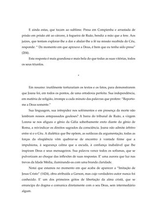 E ainda estas, que tocam ao sublime. Presa em Compienha e arrastada de
prisão em prisão até ao cárcere, à fogueira de Ruão, bendiz a mão que a fere. Aos
juízes, que tentam explorar-lhe a dor e abalar-lhe a fé na missão recebida do Céu,
responde: “ Do momento em que aprouve a Deus, é bem que eu tenha sido presa”
(204).
Esta resposta é mais grandiosa e mais bela do que todas as suas vitórias, todos
os seus triunfos.
*
Em resumo: inutilmente torturariam os textos e os fatos, para demonstrarem
que Joana foi, em todos os pontos, de uma ortodoxia perfeita. Sua independência,
em matéria de religião, irrompe a cada minuto das palavras que profere: “Reporto-
me a Deus somente.”
Sua linguagem, sua intrepidez nos sofrimentos e em presença da morte não
lembram nossos antepassados gauleses? A barra do tribunal de Ruão, a virgem
Lorena se nos afigura o gênio da Gália soberbamente ereto diante do gênio de
Roma, a reivindicar os direitos sagrados da consciência. Joana não admite árbitro
entre si e o Céu. A dialética que lhe opõem, as sutilezas da argumentação, todas as
forças da eloqüência vêm quebrar-se de encontro à vontade firme que a
impulsiona, à segurança calma que a escuda, à confiança inabalável que lhe
inspiram Deus e seus mensageiros. Sua palavra vence todos os sofismas, que se
pulverizam ao choque das inflexões de suas respostas. E' uma aurora que luz nas
trevas da Idade Média, iluminando-as com uma branda claridade.
Notai que estamos no momento em que acaba de aparecer a “Imitação de
Jesus Cristo” (1424), obra atribuída a Gerson, mas cujo verdadeiro autor nunca foi
conhecido. E' um dos primeiros gritos de libertação da alma cristã, que se
emancipa do dogma e comunica diretamente com o seu Deus, sem intermediário
algum.
 