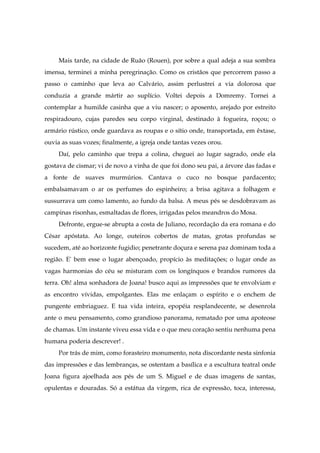 Mais tarde, na cidade de Ruão (Rouen), por sobre a qual adeja a sua sombra
imensa, terminei a minha peregrinação. Como os cristãos que percorrem passo a
passo o caminho que leva ao Calvário, assim perlustrei a via dolorosa que
conduzia a grande mártir ao suplício. Voltei depois a Domremy. Tornei a
contemplar a humilde casinha que a viu nascer; o aposento, arejado por estreito
respiradouro, cujas paredes seu corpo virginal, destinado à fogueira, roçou; o
armário rústico, onde guardava as roupas e o sítio onde, transportada, em êxtase,
ouvia as suas vozes; finalmente, a igreja onde tantas vezes orou.
Daí, pelo caminho que trepa a colina, cheguei ao lugar sagrado, onde ela
gostava de cismar; vi de novo a vinha de que foi dono seu pai, a árvore das fadas e
a fonte de suaves murmúrios. Cantava o cuco no bosque pardacento;
embalsamavam o ar os perfumes do espinheiro; a brisa agitava a folhagem e
sussurrava um como lamento, ao fundo da balsa. A meus pés se desdobravam as
campinas risonhas, esmaltadas de flores, irrigadas pelos meandros do Mosa.
Defronte, ergue-se abrupta a costa de Juliano, recordação da era romana e do
César apóstata. Ao longe, outeiros cobertos de matas, grotas profundas se
sucedem, até ao horizonte fugidio; penetrante doçura e serena paz dominam toda a
região. E' bem esse o lugar abençoado, propício às meditações; o lugar onde as
vagas harmonias do céu se misturam com os longínquos e brandos rumores da
terra. Oh! alma sonhadora de Joana! busco aqui as impressões que te envolviam e
as encontro vívidas, empolgantes. Elas me enlaçam o espírito e o enchem de
pungente embriaguez. E tua vida inteira, epopéia resplandecente, se desenrola
ante o meu pensamento, como grandioso panorama, rematado por uma apoteose
de chamas. Um instante viveu essa vida e o que meu coração sentiu nenhuma pena
humana poderia descrever! .
Por trás de mim, como forasteiro monumento, nota discordante nesta sinfonia
das impressões e das lembranças, se ostentam a basílica e a escultura teatral onde
Joana figura ajoelhada aos pés de um S. Miguel e de duas imagens de santas,
opulentas e douradas. Só a estátua da virgem, rica de expressão, toca, interessa,
 