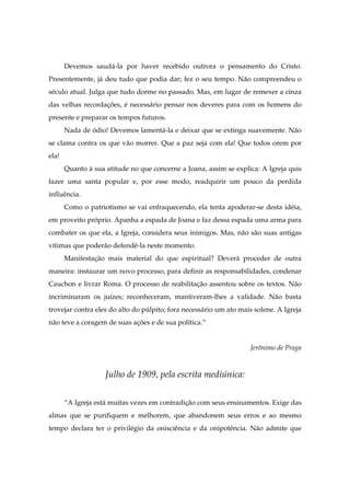 Devemos saudá-la por haver recebido outrora o pensamento do Cristo.
Presentemente, já deu tudo que podia dar; fez o seu tempo. Não compreendeu o
século atual. Julga que tudo dorme no passado. Mas, em lugar de remexer a cinza
das velhas recordações, é necessário pensar nos deveres para com os homens do
presente e preparar os tempos futuros.
Nada de ódio! Devemos lamentá-la e deixar que se extinga suavemente. Não
se clama contra os que vão morrer. Que a paz seja com ela! Que todos orem por
ela!
Quanto à sua atitude no que concerne a Joana, assim se explica: A Igreja quis
fazer uma santa popular e, por esse modo, readquirir um pouco da perdida
influência.
Como o patriotismo se vai enfraquecendo, ela tenta apoderar-se desta idéia,
em proveito próprio. Apanha a espada de Joana e faz dessa espada uma arma para
combater os que ela, a Igreja, considera seus inimigos. Mas, não são suas antigas
vítimas que poderão defendê-la neste momento.
Manifestação mais material do que espiritual? Deverá proceder de outra
maneira: instaurar um novo processo, para definir as responsabilidades, condenar
Cauchon e livrar Roma. O processo de reabilitação assentou sobre os textos. Não
incriminaram os juízes; reconheceram, mantiveram-lhes a validade. Não basta
trovejar contra eles do alto do púlpito; fora necessário um ato mais solene. A Igreja
não teve a coragem de suas ações e de sua política.”
Jerônimo de Praga
Julho de 1909, pela escrita mediúnica:
“A Igreja está muitas vezes em contradição com seus ensinamentos. Exige das
almas que se purifiquem e melhorem, que abandonem seus erros e ao mesmo
tempo declara ter o privilégio da onisciência e da onipotência. Não admite que
 