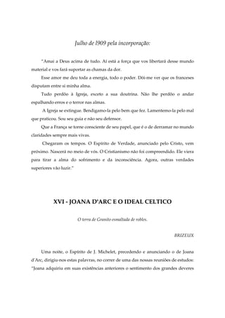 Julho de l909 pela incorporação:
“Amai a Deus acima de tudo. Aí está a força que vos libertará desse mundo
material e vos fará suportar as chamas da dor.
Esse amor me deu toda a energia, todo o poder. Dói-me ver que os franceses
disputam entre si minha alma.
Tudo perdôo à Igreja, exceto a sua doutrina. Não lhe perdôo o andar
espalhando erros e o terror nas almas.
A Igreja se extingue. Bendigamo-la pelo bem que fez. Lamentemo-la pelo mal
que praticou. Sou seu guia e não seu defensor.
Que a França se torne consciente de seu papel, que é o de derramar no mundo
claridades sempre mais vivas.
Chegaram os tempos. O Espírito de Verdade, anunciado pelo Cristo, vem
próximo. Nascerá no meio de vós. O Cristianismo não foi compreendido. Ele viera
para tirar a alma do sofrimento e da inconsciência. Agora, outras verdades
superiores vão luzir.”
XXVVII -- JJOOAANNAA DD''AARRCC EE OO IIDDEEAALL CCEELLTTIICCOO
O terra de Granito esmaltada de robles.
BRIZEUX
Uma noite, o Espírito de J. Michelet, precedendo e anunciando o de Joana
d'Arc, dirigiu-nos estas palavras, no correr de uma das nossas reuniões de estudos:
“Joana adquiriu em suas existências anteriores o sentimento dos grandes deveres
 