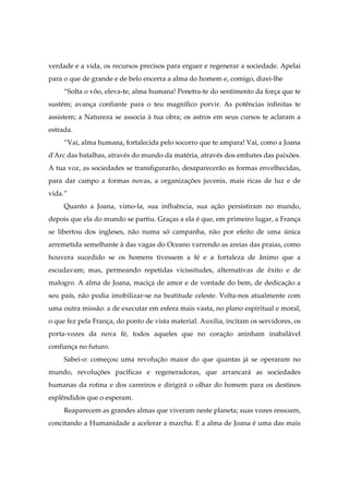 verdade e a vida, os recursos precisos para erguer e regenerar a sociedade. Apelai
para o que de grande e de belo encerra a alma do homem e, comigo, dizei-lhe
“Solta o vôo, eleva-te, alma humana! Penetra-te do sentimento da força que te
sustém; avança confiante para o teu magnífico porvir. As potências infinitas te
assistem; a Natureza se associa à tua obra; os astros em seus cursos te aclaram a
estrada.
“Vai, alma humana, fortalecida pelo socorro que te ampara! Vai, como a Joana
d'Arc das batalhas, através do mundo da matéria, através dos embates das paixões.
A tua voz, as sociedades se transfigurarão, desaparecerão as formas envelhecidas,
para dar campo a formas novas, a organizações juvenis, mais ricas de luz e de
vida.”
Quanto a Joana, vimo-la, sua influência, sua ação persistiram no mundo,
depois que ela do mundo se partiu. Graças a ela é que, em primeiro lugar, a França
se libertou dos ingleses, não numa só campanha, não por efeito de uma única
arremetida semelhante à das vagas do Oceano varrendo as areias das praias, como
houvera sucedido se os homens tivessem a fé e a fortaleza de ânimo que a
escudavam; mas, permeando repetidas vicissitudes, alternativas de êxito e de
malogro. A alma de Joana, maciça de amor e de vontade do bem, de dedicação a
seu país, não podia imobilizar-se na beatitude celeste. Volta-nos atualmente com
uma outra missão: a de executar em esfera mais vasta, no plano espiritual e moral,
o que fez pela França, do ponto de vista material. Auxilia, incitam os servidores, os
porta-vozes da nova fé, todos aqueles que no coração aninham inabalável
confiança no futuro.
Sabei-o: começou uma revolução maior do que quantas já se operaram no
mundo, revoluções pacíficas e regeneradoras, que arrancará as sociedades
humanas da rotina e dos carreiros e dirigirá o olhar do homem para os destinos
esplêndidos que o esperam.
Reaparecem as grandes almas que viveram neste planeta; suas vozes ressoam,
concitando a Humanidade a acelerar a marcha. E a alma de Joana é uma das mais
 