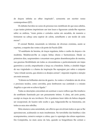 de doçura infinita ao olhar inspirado”, acrescenta um escritor nosso
contemporâneo (227).
Os debates havidos no curso do processo nos cientificam de que seus cabelos,
a que tantos pintores imprimiram um tom louro e figuraram caindo-lhe esparsos
sobre os ombros, “eram pretos e cortados curtos em escudela, de maneira a
formarem na cabeça uma espécie de calota, semelhante a um tecido de seda
escura”.
O coronel Biottot, resumindo os informes de diversos cronistas, assim se
exprime, a respeito das vestes e do porte da Pucela (228)
“O semblante da heroína, de traços regulares, tinha o cunho da doçura e da
modéstia. Modelavam-lhe os corpos linhas cheios e harmoniosos. Desde os
primeiros dias, surpreendem e encantam seus gestos desembaraçados de menina,
sua graciosa flexibilidade em todas as circunstâncias e particularmente em trajos
guerreiros a cavalo, empunhando a lança ou a bandeira. Enfim, o cândido fulgor
de sua virgindade e a chama da inspiração lhe espargiam por sobre o conjunto
“uma virtude secreta, que afastava os desejos carnais”, impondo respeito e atenção
aos mais sensuais.
“Cobrem-na brilhantes atavios de guerra. As vestes e a bandeira são de alvos
e preciosos tecidos, como convinha, para lembrarem sua castidade e a missão
Angélica a que esta se achava ligada.”
Todas as descrições concordam em acentuar o suave reflexo que lhe irradiava
do semblante iluminado por um pensamento íntimo. A alma, até certo ponto,
esculpi os traços de seu invólucro. Por aí podemos fazer idéia da beleza daquele
ser excepcional, do luzeiro nele oculto e que, fulgurando-lhe na fisionomia, em
todos os seus atos rebrilha.
Dela emanava uma serenidade, um eflúvio que envolviam todos os que se lhe
aproximavam, acalmando os mais insubmissos. No torvelinho das batalhas e dos
acampamentos, conserva sempre a calma, que é o apanágio das almas superiores.
Em Compienha, no mais aceso da luta, quando os borgonheses lhe cortam a
 