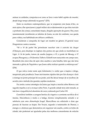 animar os soldados, comportava-se como se fora o mais hábil capitão do mundo,
desde longo tempo adestrado na guerra” (253).
Entre os escritores contemporâneos, que se ocuparam com Joana d'Arc, os
mais aptos a lhe apreciarem o papel militar são evidentemente os que têm exercido
a profissão das armas, comandado tropas, dirigido operações de guerra. Ora, esses
unanimemente reconhecem os talentos de Joana, na arte de combater, sua queda
para a tática, sua habilidade em utilizar a artilharia.
Consideram a campanha do Líger um modelo no gênero. O general russo
Dragomirow assim a resume:
“Só a 10 de junho lhe permitiram marchar com o exército do duque
d'Alençon, para desalojar os ingleses dos pontos em que ainda se mantinham no
Líger. A 14 de junho, tomou de assalto Jargeau; a 15, a ponte de Meung; a 17
ocupou Beaugency; a 18 derrotou Talbot e Falstolf num reencontro em campo raso.
Resultado dos cinco dias de ação: dois assaltos e uma batalha, feito que não teria
mareado a glória de Napoleão e que Joana sabia realizar quando a embaraçavam”
(254).
O que releva notar nesta ação fulminante é o ardor que a inspira e dirige,
temperado pela prudência. Esses movimentos rápidos têm por fim alcançar e ferir
o inimigo no ponto principal de seu poder, sem lhe deixar tempo de se recobrar, de
acordo com o método dos grandes capitães modernos.
Foi ainda o senso estratégico de Joana que impôs a marcha sobre Remos e em
seguida impeliu o rei a avançar sobre Paris. A grande cidade teria sido tomada, se
não fora o inqualificável abandono do cerco, ordenado por Carlos VII.
Considerai também a coragem heróica da virgem e o constante sacrifício de si
mesma. Desconhecia o medo e a fadiga, dormia completamente armada e se
satisfazia com uma alimentação frugal. Maravilhoso era sobretudo o dom que
possuía de fascinar as tropas. Em Troyes, segundo o testemunho de Dunois, a
energia e a destreza que demonstrou em organizar um assalto, contra os fortes da
cidade, não poderiam ser igualadas pelas dos melhores comandantes de exército
 