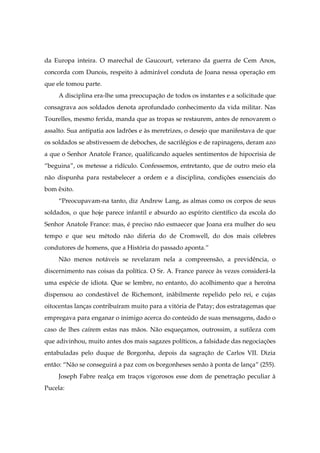 da Europa inteira. O marechal de Gaucourt, veterano da guerra de Cem Anos,
concorda com Dunois, respeito à admirável conduta de Joana nessa operação em
que ele tomou parte.
A disciplina era-lhe uma preocupação de todos os instantes e a solicitude que
consagrava aos soldados denota aprofundado conhecimento da vida militar. Nas
Tourelles, mesmo ferida, manda que as tropas se restaurem, antes de renovarem o
assalto. Sua antipatia aos ladrões e às meretrizes, o desejo que manifestava de que
os soldados se abstivessem de deboches, de sacrilégios e de rapinagens, deram azo
a que o Senhor Anatole France, qualificando aqueles sentimentos de hipocrisia de
“beguina”, os metesse a ridículo. Confessemos, entretanto, que de outro meio ela
não dispunha para restabelecer a ordem e a disciplina, condições essenciais do
bom êxito.
“Preocupavam-na tanto, diz Andrew Lang, as almas como os corpos de seus
soldados, o que hoje parece infantil e absurdo ao espírito científico da escola do
Senhor Anatole France: mas, é preciso não esmaecer que Joana era mulher do seu
tempo e que seu método não diferia do de Cromwell, do dos mais célebres
condutores de homens, que a História do passado aponta.”
Não menos notáveis se revelaram nela a compreensão, a previdência, o
discernimento nas coisas da política. O Sr. A. France parece às vezes considerá-la
uma espécie de idiota. Que se lembre, no entanto, do acolhimento que a heroína
dispensou ao condestável de Richemont, inàbilmente repelido pelo rei, e cujas
oitocentas lanças contribuíram muito para a vitória de Patay; dos estratagemas que
empregava para enganar o inimigo acerca do conteúdo de suas mensagens, dado o
caso de lhes caírem estas nas mãos. Não esqueçamos, outrossim, a sutileza com
que adivinhou, muito antes dos mais sagazes políticos, a falsidade das negociações
entabuladas pelo duque de Borgonha, depois da sagração de Carlos VII. Dizia
então: “Não se conseguirá a paz com os borgonheses senão à ponta de lança” (255).
Joseph Fabre realça em traços vigorosos esse dom de penetração peculiar à
Pucela:
 