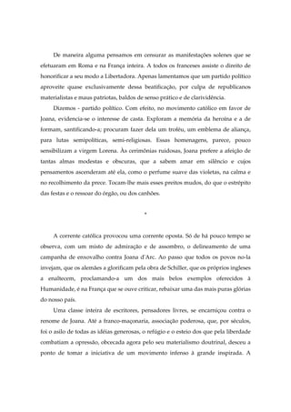 De maneira alguma pensamos em censurar as manifestações solenes que se
efetuaram em Roma e na França inteira. A todos os franceses assiste o direito de
honorificar a seu modo a Libertadora. Apenas lamentamos que um partido político
aproveite quase exclusivamente dessa beatificação, por culpa de republicanos
materialistas e maus patriotas, baldos de senso prático e de clarividência.
Dizemos - partido político. Com efeito, no movimento católico em favor de
Joana, evidencia-se o interesse de casta. Exploram a memória da heroína e a de
formam, santificando-a; procuram fazer dela um troféu, um emblema de aliança,
para lutas semipolíticas, semi-religiosas. Essas homenagens, parece, pouco
sensibilizam a virgem Lorena. Às cerimônias ruidosas, Joana prefere a afeição de
tantas almas modestas e obscuras, que a sabem amar em silêncio e cujos
pensamentos ascenderam até ela, como o perfume suave das violetas, na calma e
no recolhimento da prece. Tocam-lhe mais esses preitos mudos, do que o estrépito
das festas e o ressoar do órgão, ou dos canhões.
*
A corrente católica provocou uma corrente oposta. Só de há pouco tempo se
observa, com um misto de admiração e de assombro, o delineamento de uma
campanha de enxovalho contra Joana d'Arc. Ao passo que todos os povos no-la
invejam, que os alemães a glorificam pela obra de Schiller, que os próprios ingleses
a enaltecem, proclamando-a um dos mais belos exemplos oferecidos à
Humanidade, é na França que se ouve criticar, rebaixar uma das mais puras glórias
do nosso país.
Uma classe inteira de escritores, pensadores livres, se encarniçou contra o
renome de Joana. Até a franco-maçonaria, associação poderosa, que, por séculos,
foi o asilo de todas as idéias generosas, o refúgio e o esteio dos que pela liberdade
combatiam a opressão, obcecada agora pelo seu materialismo doutrinal, desceu a
ponto de tomar a iniciativa de um movimento infenso à grande inspirada. A
 