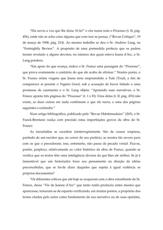 “Ela ouviu a voz que lhe dizia: Ei-lo!” e cita numa nota o Processo (t. II, pág.
456), onde não se acha coisa alguma que com isso se pareça. (“Revue Critique”, 19
de março de 1908, pág. 214). Ao mesmo trabalho se deu o Sr. Andrew Lang, na
“Fortnightly Review”. A propósito de uma pretendida profecia que os padres
teriam revelado a alguns devotos, no número dos quais estava Joana d'Arc, o Sr.
Lang pondera:
“Em apoio do que avança, indica o Sr. France uma passagem do “Processo”,
que prova exatamente o contrário do que ele acaba de afirmar.” Noutro ponto, o
Sr. France relata viagens que Joana teria empreendido a Tule (Toul), a fim de
comparecer aí perante o Vigário Geral, sob a acusação de haver faltado a uma
promessa de casamento e o Sr. Lang objeta: “Apoiando suas narrativas, o Sr.
France aponta três páginas do “Processo” (t. 1 e H). Uma delas (t. II, pág. 476) não
existe, as duas outras em nada confirmam o que ele narra, e uma das páginas
seguintes o contradiz.”
Num artigo bibliográfico, publicado pela “Revue Hebdomadaire” (265), o Sr.
Funck-Brentano realça com precisão estas imperfeições graves da obra do Sr.
France:
As inexatidões se sucedem ininterruptamente. São de causar surpresa,
partindo de um escritor que, no correr do seu prefácio, se mostra tão severo para
com os que o precederam; isso, entretanto, não passa de pecado venial. Fica-se,
porém, perplexo, relativamente ao valor histórico da obra de France, quando se
verifica que os textos têm uma inteligência diversa da que lhes ele atribui. Se já é
lamentável que um historiador force seu pensamento na direção de idéias
preconcebidas, que se há-de dizer daqueles que sujeita à igual violência os
próprios documentos?
“Os diferentes críticos que até hoje se ocuparam com a obra retumbante do Sr.
France, dessa “Vie de Jeanne d'Arc” que tanto ruído produziu antes mesmo que
aparecesse, tomaram-se de espanto verificando, em muitos pontos, a propósito dos
textos citados pelo autor como fundamento de sua narrativa ou de suas opiniões,
 