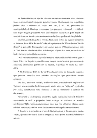 As festas normandas, que se celebram no mês de maio em Ruão, assistem
todos os anos delegações inglesas, que atravessam a Mancha para, com solenidade,
prestar culto à memória da Pucela. Em 1904, o Sr. Tree, presidente da
municipalidade de Hastings, compareceu com pomposo cerimonial, revestido de
seus trajos de gala, precedido pelos dois maceiros tradicionais, para depor um
ramo de lírios, de ferro forjado, exatamente no local em que Joana foi supliciada.
Em 1909, esse belo gesto se repetiu. Numeroso cortejo de ingleses concorreu
às festas de Ruão. O Sr. Edward Clarke, vice-presidente da “União Joana d'Arc de
Rouen”, e que então desempenhava as funções que em 1904 eram exercidas pelo
Sr. Tree, tomara a iniciativa dessa manifestação. Alguns dias antes, escrevia ele ao
Maire da importante cidade normanda
“Não há neste fato uma lição aos franceses a renderem sincera homenagem a
Joana d'Arc. Na Inglaterra, consideramos Joana a maior heroína que o mundo já
conheceu; lamentamos quanto com ela fizeram, o que tudo foi muito mal feito”
(270).
A 30 de maio de 1909, Sir Edward Clarke, em nome da delegação inglesa a
que presidia, renovava essas tocantes declarações, que provocaram muitos
aplausos.
Em 1885, tendo um italiano, o conde Balsami, descoberto nos arquivos do
Vaticano uma memória do décimo quinto século sobre os “milagres” praticados
por Joana, constituiu-se uma comissão a fim de esmerilhar e verificar tal
documento.
Para chefiá-la foi designado um cardeal inglês, o eminente Howard, de ilustre
ascendência, o qual, a propósito desse encargo, se exprimiu de maneira
nobilíssima: “Não é com ensangüentadas mãos que vou folhear as páginas desta
sublime história; ao virá-Ias, meus dedos serão movidos pelo arrependimento.”
A Inglaterra já repudiara o crime de Bedford, desde o dia em que a rainha
Vitória, querendo ter sob os olhos a imagem da nossa Joana, mandou pintar-lhe o
retrato.
 