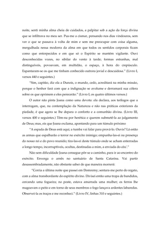 noite, senti minha alma cheia de cuidados, a palpitar sob a ação da força divina
que se infiltrava no meu ser. Pus-me a cismar, pensando nos dias vindouros, sem
ver o que se passava à volta de mim e sem me preocupar com coisa alguma,
mergulhada nessa modorra da alma em que todos os sentidos corporais ficam
como que entorpecidos e em que só o Espírito se mantém vigilante. Ouvi
desconhecidas vozes, no sibilar do vento à tarde; formas estranhas, mal
distinguíveis, povoavam, em multidão, o espaço, à hora do crepúsculo.
Espantaram-se os que me tinham conhecido outrora jovial e descuidosa.” (Livro I,
versos 440 e seguintes.)
“Sim, capitão, diz ela a Dunois, o mundo, cedo, acreditará na minha missão,
porque o Senhor fará com que a indignação se avolume e derramará sua cólera
sobre os que oprimem e eles perecerão.” (Livro I, os quatro últimos versos.)
O autor não pinta Joana como uma devota: ela declara, aos teólogos que a
interrogam, que, na contemplação da Natureza e não nas práticas exteriores da
piedade, é que agora se lhe depara o conforto e a comunhão divina. (Livro III,
versos 400 e seguintes.) Têm-na por herética e querem submetê-la ao julgamento
de Deus; mas, eis que Joana exclama, apontando para um túmulo próximo
“A espada de Deus está aqui; a tumba vai falar para prová-lo. Ouvis? Lá estão
as armas que espalharão o terror no exército inimigo; empunha-las-ei na presença
do nosso rei e do povo reunido; tira-las-ei deste túmulo onde se acham enterradas
a longo tempo, incorruptíveis, ocultas, destinadas a mim, a enviada do céu'.”
Não sem dificuldade Joana consegue pôr-se a caminho, para ir ao encontro do
exército. Enverga o arnês no santuário de Santa Catarina. Vai partir
desassombradamente, não obstante saber de que maneira morrerá:
“Corria a última noite que passei em Domremy; sentara-me perto do regato,
com a alma transbordante do espírito divino. Divisei então uma tropa de bandidos,
cercando uma fogueira; no poste, estava amarrada uma mulher; os ferros lhe
magoavam o peito e em torno de seus membros o fogo lançava ardentes labaredas.
Observei-la os traços e me reconheci.” (Livro IV, linhas 310 e seguintes.)
 