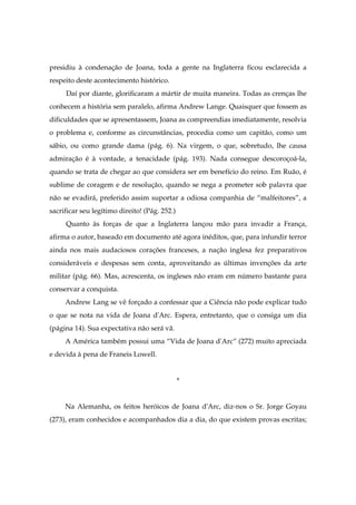 presidiu à condenação de Joana, toda a gente na Inglaterra ficou esclarecida a
respeito deste acontecimento histórico.
Daí por diante, glorificaram a mártir de muita maneira. Todas as crenças lhe
conhecem a história sem paralelo, afirma Andrew Lange. Quaisquer que fossem as
dificuldades que se apresentassem, Joana as compreendias imediatamente, resolvia
o problema e, conforme as circunstâncias, procedia como um capitão, como um
sábio, ou como grande dama (pág. 6). Na virgem, o que, sobretudo, lhe causa
admiração é à vontade, a tenacidade (pág. 193). Nada consegue descoroçoá-la,
quando se trata de chegar ao que considera ser em benefício do reino. Em Ruão, é
sublime de coragem e de resolução, quando se nega a prometer sob palavra que
não se evadirá, preferido assim suportar a odiosa companhia de “malfeitores”, a
sacrificar seu legítimo direito! (Pág. 252.)
Quanto às forças de que a Inglaterra lançou mão para invadir a França,
afirma o autor, baseado em documento até agora inéditos, que, para infundir terror
ainda nos mais audaciosos corações franceses, a nação inglesa fez preparativos
consideráveis e despesas sem conta, aproveitando as últimas invenções da arte
militar (pág. 66). Mas, acrescenta, os ingleses não eram em número bastante para
conservar a conquista.
Andrew Lang se vê forçado a confessar que a Ciência não pode explicar tudo
o que se nota na vida de Joana d'Arc. Espera, entretanto, que o consiga um dia
(página 14). Sua expectativa não será vã.
A América também possui uma “Vida de Joana d'Arc” (272) muito apreciada
e devida à pena de Franeis Lowell.
*
Na Alemanha, os feitos heróicos de Joana d'Arc, diz-nos o Sr. Jorge Goyau
(273), eram conhecidos e acompanhados dia a dia, do que existem provas escritas;
 