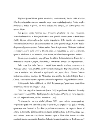 Segundo José Geerres, Joana pertencia a dois mundos, ao da Terra e ao do
Céu; fora chamada a exercer sua ação num, como enviada do outro. Assim sendo,
pertencia a todos os povos, ao povo francês pelo sangue, aos outros pelos seus
nobres feitos.
Por pouco Guido Geerres não precedeu Quicherat em suas pesquisas.
Montalembert tivera a intenção de atacar este grande assunto; mas, o trabalho de
Guido Gerres, afigurando-se-lhe muito importante, fê-lo desistir da empresa,
conforme comunicou ao pai desse escritor, em carta que lhe dirigiu. Guido, depois
de passar algum tempo em Orleães, veio a Paris, freqüentou a Biblioteca Nacional
e projetava novo livro sobre a Pucela, mais documentado do que o primeiro,
quando foi chamado à Alemanha, onde outros trabalhos lhe ocuparam a atenção.
Dessa época em diante, uma plêiade de sábios, de historiadores, de escritores
de todas as categorias, se pôs, além Reno, a comentar a epopéia da virgem Lorena.
Pela pena dos dois Gerres, o catolicismo alemão rendera homenagem à
Pucela; e Carlos Hase, em 1850, lhe trouxe as homenagens do protestantismo (281).
Hase é também um admirador apaixonado de Joana d'Arc. Guido Goerres
instaurara, entre os católicos da Alemanha, uma espécie de culto de Joana d'Arc ;
Carlos Hase instituiu entre os protestantes uma espécie de religiosidade de Joana.
O historiador Reinhold Pauli, em 1860, declarava que “para todos os espíritos
imparciais, ela era um enigma” (282).
“Um dos biógrafos alemães de Joana (283), o professor Hermann Semmig,
ousava escrever, em 1883: - Na França, fora de Orleães, a Pucela em parte alguma é
tão cara ao povo francês, quanto ao alemão” (284).
“A Alemanha - escreve ainda J. Goyau (285) - parece afetar uma espécie de
coquetismo para com a Pucela; e esse coquetismo, na expressão de que se reveste,
quase que nos é ofensivo. Se a França pudesse ser acusada de esquecer Joana, aí
estaria a Alemanha para festejá-la; se algum francês difama a donzela, surge logo
um alemão como seu cavalheiro. Dir-se-ia que a Alemanha literária e sábia,
constantemente enamorada da antiga Velléda, tem uma certa inveja dos franceses.”
 