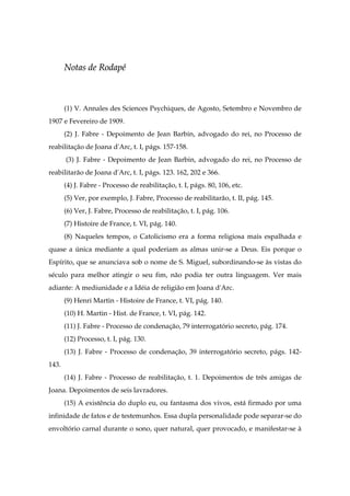 NNoottaass ddee RRooddaappéé
(1) V. Annales des Sciences Psychiques, de Agosto, Setembro e Novembro de
1907 e Fevereiro de 1909.
(2) J. Fabre - Depoimento de Jean Barbin, advogado do rei, no Processo de
reabilitação de Joana d'Arc, t. I, págs. 157-158.
(3) J. Fabre - Depoimento de Jean Barbin, advogado do rei, no Processo de
reabilitarão de Joana d'Arc, t. I, págs. 123. 162, 202 e 366.
(4) J. Fabre - Processo de reabilitação, t. I, págs. 80, 106, etc.
(5) Ver, por exemplo, J. Fabre, Processo de reabilitarão, t. II, pág. 145.
(6) Ver, J. Fabre, Processo de reabilitação, t. I, pág. 106.
(7) Histoire de France, t. VI, pág. 140.
(8) Naqueles tempos, o Catolicismo era a forma religiosa mais espalhada e
quase a única mediante a qual poderiam as almas unir-se a Deus. Eis porque o
Espírito, que se anunciava sob o nome de S. Miguel, subordinando-se às vistas do
século para melhor atingir o seu fim, não podia ter outra linguagem. Ver mais
adiante: A mediunidade e a Idéia de religião em Joana d'Arc.
(9) Henri Martin - Histoire de France, t. VI, pág. 140.
(10) H. Martin - Hist. de France, t. VI, pág. 142.
(11) J. Fabre - Processo de condenação, 79 interrogatório secreto, pág. 174.
(12) Processo, t. I, pág. 130.
(13) J. Fabre - Processo de condenação, 39 interrogatório secreto, págs. 142-
143.
(14) J. Fabre - Processo de reabilitação, t. 1. Depoimentos de três amigas de
Joana. Depoimentos de seis lavradores.
(15) A existência do duplo eu, ou fantasma dos vivos, está firmado por uma
infinidade de fatos e de testemunhos. Essa dupla personalidade pode separar-se do
envoltório carnal durante o sono, quer natural, quer provocado, e manifestar-se à
 