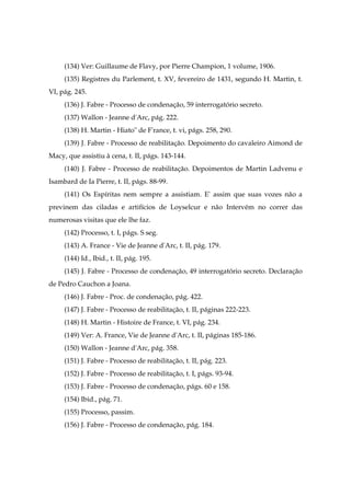 (134) Ver: Guillaume de Flavy, por Pierre Champion, 1 volume, 1906.
(135) Registres du Parlement, t. XV, fevereiro de 1431, segundo H. Martin, t.
VI, pág. 245.
(136) J. Fabre - Processo de condenação, 59 interrogatório secreto.
(137) Wallon - Jeanne d'Arc, pág. 222.
(138) H. Martin - Hiato" de F'rance, t. vi, págs. 258, 290.
(139) J. Fabre - Processo de reabilitação. Depoimento do cavaleiro Aimond de
Macy, que assistiu à cena, t. II, págs. 143-144.
(140) J. Fabre - Processo de reabilitação. Depoimentos de Martin Ladvenu e
Isambard de Ia Pierre, t. II, págs. 88-99.
(141) Os Espíritas nem sempre a assistiam. E' assim que suas vozes não a
previnem das ciladas e artifícios de Loyselcur e não Intervém no correr das
numerosas visitas que ele lhe faz.
(142) Processo, t. I, págs. S seg.
(143) A. France - Vie de Jeanne d'Arc, t. II, pág. 179.
(144) Id., Ibid., t. II, pág. 195.
(145) J. Fabre - Processo de condenação, 49 interrogatório secreto. Declaração
de Pedro Cauchon a Joana.
(146) J. Fabre - Proc. de condenação, pág. 422.
(147) J. Fabre - Processo de reabilitação, t. II, páginas 222-223.
(148) H. Martin - Histoire de France, t. VI, pág. 234.
(149) Ver: A. France, Vie de Jeanne d'Arc, t. II, páginas 185-186.
(150) Wallon - Jeanne d'Arc, pág. 358.
(151) J. Fabre - Processo de reabilitação, t. II, pág. 223.
(152) J. Fabre - Processo de reabilitação, t. I, págs. 93-94.
(153) J. Fabre - Processo de condenação, págs. 60 e 158.
(154) Ibid., pág. 71.
(155) Processo, passim.
(156) J. Fabre - Processo de condenação, pág. 184.
 