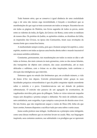 Todo homem sério, que se conserva à igual distância de uma credulidade
cega e de uma não menos cega incredulidade, é forçado a reconhecer que as
manifestações de que aqui se trata ocorreram em todos os tempos. Encontra-las-eis
em todas as páginas da História, nos livros sagrados de todos os povos, assim
entre os videntes da índia, do Egito, da Grécia e de Roma, como entre os médiuns
de nossos dias. Os profetas da Judéia, os apóstolos cristãos, as druidisas da Gália,
os inspirados das Cívicas, na época dos Camisardos, tiram suas revelações da
mesma fonte que a nossa boa lorena.
A mediunidade sempre existiu, pois que o homem sempre foi espírito e, como
espírito, manteve em todas as épocas uma brecha aberta sobre o mundo inacessível
aos nossos sentidos ordinários.
Constantes, permanentes, tais manifestações em todos os meios se dão e sob
todas as formas, das mais comuns às mais grosseiras, como as das mesas falantes,
dos transportes de objetos sem contacto, das casas assombradas, até as mais
delicadas e sublimes, com o êxtase ou as altas inspirações, tudo conforme a
elevação das inteligências que intervêm.
Entremos agora no estudo dos fenômenos que, em avultado número, a vida
de Joana d'Arc nos depara. Convém primeiramente notar: graças às suas
faculdades psíquicas extraordinárias é que ela pôde conquistar rápido ascendente
sobre o exército e o povo. Consideravam-na um ser dotado de poderes
sobrenaturais. O exército não passava de um agregado de aventureiros, de
vagabundos movidos pela gana da pilhagem. Todos os vícios reinavam naquelas
tropas sem disciplina e prontas sempre a debandar. No meio de soldados assim,
sem continência, sem vergonha, é que cumpria a uma jovem de dezoito anos viver.
De tais brutos, que não respeitavam sequer o nome de Deus (18), tinha ela que
fazer crentes, homens dispostos a sacrificar tudo por uma nobre e santa causa.
Joana soube praticar esse milagre. Acolheram-na a principio como intrigante,
como uma dessas mulheres que os exércitos levam na cauda. Mas, sua linguagem
inspirada, seus costumes austeros, sua sobriedade e os prodígios que se operaram
 