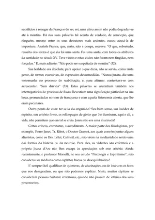 sacrifícios a renegar da França e de seu rei, uma alma assim não podia degradar-se
até à mentira. Há nas suas palavras tal acento de verdade, de convicção, que
ninguém, mesmo entre os seus detratores mais ardentes, ousou acusá-la de
impostura. Anatole France, que, certo, não a poupa, escreve: “O que, sobretudo,
ressalta dos textos é que ela foi uma santa. Foi uma santa, com todos os atributos
da santidade no século XV. Teve visões e estas visões não foram nem fingidas, nem
forçadas.” E, mais adiante: “Não pode ser suspeitada de mentira” (52).
Sua lealdade era absoluta; para apoiar o que dizia, não se servia, como tanta
gente, de termos excessivos, de expressões descomedidas. “Nunca jurara, diz uma
testemunha no processo de reabilitação, e, para afirmar, contentava-se com
acrescentar: “Sem dúvida” (53). Estas palavras se encontram também nos
interrogatórios do processo de Ruão. Revestiam uma significação particular na sua
boca, pronunciadas no tom de franqueza e com aquela fisionomia aberta, que lhe
eram peculiares.
Outro ponto de vista: ter-se-ia ela enganado? Seu bom senso, sua lucidez de
espírito, seu critério firme, os relâmpagos de gênio que lhe iluminam, aqui e ali, a
vida, não permitem que em tal se creia. Joana não era uma alucinada!
Certos críticos, entretanto, o acreditaram. A maior parte dos fisiologistas, por
exemplo, Pierre Janet, Tr. Ribot, o Doutor Grasset, aos quais convém juntar alguns
alienistas, como os Drs. Lélut, Calmeil, etc., não vêem na mediunidade senão uma
das formas da histeria ou da neurose. Para eles, os videntes são enfermos e a
própria Joana d'Arc não lhes escapa às apreciações sob este critério. Ainda
recentemente, o professor Morselli, no seu estudo “Psicologia e Espiritismo”, não
considerou os médiuns como espíritos fracos ou desequilibrados?
E' sempre fácil qualificar de quimeras, de alucinações, ou de loucuras os fatos
que nos desagradam, ou que não podemos explicar. Nisto, muitos cépticos se
consideram pessoas bastante criteriosas, quando não passam de vítimas dos seus
preconceitos.
 