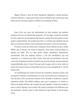 Miguel, Micaël, a força de Deus; Margarida, Margarita, a pérola preciosa;
Catarina, Katarina, a virgem pura: todos nomes simbólicos, que caracterizam uma
beleza moral, uma força superior e refletem uma cintilação de Deus.
*
Joana d'Arc era, pois, um intermediário de dois mundos, um médium
poderoso. Por isso, foi martirizada, queimada. Tal, em regra, a sorte dos enviados
do Alto; expõem-se às perseguições dos homens, porque estes não querem ou não
podem compreendê-los. Os exemplos que dão e as verdades que espalham são um
óbice aos interesses terrenos, uma condenação das paixões ou dos erros humanos.
O mesmo ocorre em nossos dias. Conquanto menos bárbara do que a Idade
Média, que os lançava em massa às fogueiras, nossa época ainda persegue os
agentes do Além. Eles se vêem quase sempre repudiados, desprezados,
escarnecidos. Falo dos médiuns sinceros e não dos simuladores, que são
numerosos e se insinuam por toda a parte. Esses que tais prostituem uma das
coisas mais respeitáveis que há no mundo; mas, por isso mesmo, assumem pesadas
responsabilidades para o futuro. Pois que tudo se paga, cedo ou tarde, todos os
nossos atos, bons ou maus, recaem sobre nós com as suas conseqüências. E' a lei do
destino (73).
As manifestações do mundo invisível são constantes, dizíamos; porém, não
são iguais. O embuste, o charlatanismo, às vezes, se misturam com a inspiração;, ao
lado de Joana d'Arc encontrareis Catarina de La ftochelle e Guilherme, o pastor,
impostores ambos. Há também médiuns reais, que se enganam a si mesmos e
obram, em dadas ocasiões, sob o império da auto-sugestão. A fonte nem sempre é
pura; a visão é algumas vezes confusa. Há, todavia, fenômenos tão brilhantes, que
não permitem a dúvida, quais os fatos mediunicos que ilustram a vida de Joana
d'Arc.
 