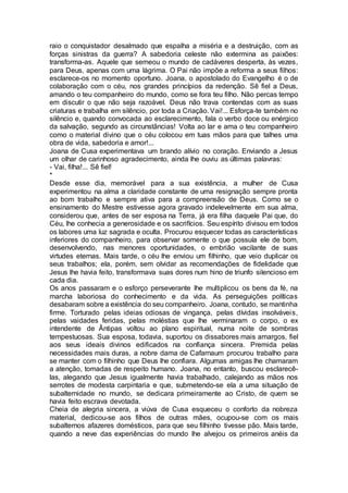 raio o conquistador desalmado que espalha a miséria e a destruição, com as
forças sinistras da guerra? A sabedoria celeste não extermina as paixões:
transforma-as. Aquele que semeou o mundo de cadáveres desperta, às vezes,
para Deus, apenas com uma lágrima. O Pai não impõe a reforma a seus filhos:
esclarece-os no momento oportuno. Joana, o apostolado do Evangelho é o de
colaboração com o céu, nos grandes princípios da redenção. Sê fiel a Deus,
amando o teu companheiro do mundo, como se fora teu filho. Não percas tempo
em discutir o que não seja razoável. Deus não trava contendas com as suas
criaturas e trabalha em silêncio, por toda a Criação. Vai!... Esforça-te também no
silêncio e, quando convocada ao esclarecimento, fala o verbo doce ou enérgico
da salvação, segundo as circunstâncias! Volta ao lar e ama o teu companheiro
como o material divino que o céu colocou em tuas mãos para que talhes uma
obra de vida, sabedoria e amor!...
Joana de Cusa experimentava um brando alívio no coração. Enviando a Jesus
um olhar de carinhoso agradecimento, ainda lhe ouviu as últimas palavras:
- Vai, filha!... Sê fiel!
*
Desde esse dia, memorável para a sua existência, a mulher de Cusa
experimentou na alma a claridade constante de uma resignação sempre pronta
ao bom trabalho e sempre ativa para a compreensão de Deus. Como se o
ensinamento do Mestre estivesse agora gravado indelevelmente em sua alma,
considerou que, antes de ser esposa na Terra, já era filha daquele Pai que, do
Céu, lhe conhecia a generosidade e os sacrifícios. Seu espírito divisou em todos
os labores uma luz sagrada e oculta. Procurou esquecer todas as características
inferiores do companheiro, para observar somente o que possuía ele de bom,
desenvolvendo, nas menores oportunidades, o embrião vacilante de suas
virtudes eternas. Mais tarde, o céu lhe enviou um filhinho, que veio duplicar os
seus trabalhos; ela, porém, sem olvidar as recomendações de fidelidade que
Jesus lhe havia feito, transformava suas dores num hino de triunfo silencioso em
cada dia.
Os anos passaram e o esforço perseverante lhe multiplicou os bens da fé, na
marcha laboriosa do conhecimento e da vida. As perseguições políticas
desabaram sobre a existência do seu companheiro. Joana, contudo, se mantinha
firme. Torturado pelas ideias odiosas de vingança, pelas dívidas insolváveis,
pelas vaidades feridas, pelas moléstias que lhe verminaram o corpo, o ex
intendente de Ântipas voltou ao plano espiritual, numa noite de sombras
tempestuosas. Sua esposa, todavia, suportou os dissabores mais amargos, fiel
aos seus ideais divinos edificados na confiança sincera. Premida pelas
necessidades mais duras, a nobre dama de Cafarnaum procurou trabalho para
se manter com o filhinho que Deus lhe confiara. Algumas amigas lhe chamaram
a atenção, tomadas de respeito humano. Joana, no entanto, buscou esclarecê-
las, alegando que Jesus igualmente havia trabalhado, calejando as mãos nos
serrotes de modesta carpintaria e que, submetendo-se ela a uma situação de
subalternidade no mundo, se dedicara primeiramente ao Cristo, de quem se
havia feito escrava devotada.
Cheia de alegria sincera, a viúva de Cusa esqueceu o conforto da nobreza
material, dedicou-se aos filhos de outras mães, ocupou-se com os mais
subalternos afazeres domésticos, para que seu filhinho tivesse pão. Mais tarde,
quando a neve das experiências do mundo lhe alvejou os primeiros anéis da
 