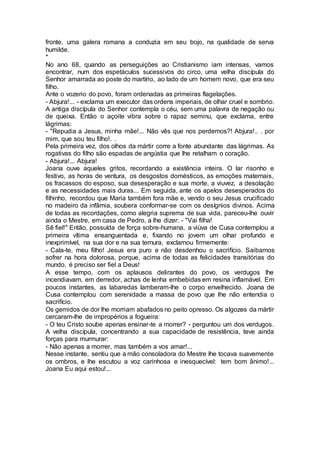 fronte, uma galera romana a conduzia em seu bojo, na qualidade de serva
humilde.
*
No ano 68, quando as perseguições ao Cristianismo iam intensas, vamos
encontrar, num dos espetáculos sucessivos do circo, uma velha discípula do
Senhor amarrada ao poste do martírio, ao lado de um homem novo, que era seu
filho.
Ante o vozerio do povo, foram ordenadas as primeiras flagelações.
- Abjura!... - exclama um executor das ordens imperiais, de olhar cruel e sombrio.
A antiga discípula do Senhor contempla o céu, sem uma palavra de negação ou
de queixa. Então o açoite vibra sobre o rapaz seminu, que exclama, entre
lágrimas:
- "Repudia a Jesus, minha mãe!... Não vês que nos perdemos?! Abjura!.. . por
mim, que sou teu filho!. .
Pela primeira vez, dos olhos da mártir corre a fonte abundante das lágrimas. As
rogativas do filho são espadas de angústia que lhe retalham o coração.
- Abjura!... Abjura!
Joana ouve aqueles gritos, recordando a existência inteira. O lar risonho e
festivo, as horas de ventura, os desgostos domésticos, as emoções maternais,
os fracassos do esposo, sua desesperação e sua morte, a viuvez, a desolação
e as necessidades mais duras... Em seguida, ante os apelos desesperados do
filhinho, recordou que Maria também fora mãe e, vendo o seu Jesus crucificado
no madeiro da infâmia, soubera conformar-se com os desígnios divinos. Acima
de todas as recordações, como alegria suprema de sua vida, pareceu-lhe ouvir
ainda o Mestre, em casa de Pedro, a lhe dizer: - "Vai filha!
Sê fiel!" Então, possuída de força sobre-humana, a viúva de Cusa contemplou a
primeira vítima ensanguentada e, fixando no jovem um olhar profundo e
inexprimível, na sua dor e na sua ternura, exclamou firmemente:
- Cala-te, meu filho! Jesus era puro e não desdenhou o sacrifício. Saibamos
sofrer na hora dolorosa, porque, acima de todas as felicidades transitórias do
mundo, é preciso ser fiel a Deus!
A esse tempo, com os aplausos delirantes do povo, os verdugos lhe
incendiavam, em derredor, achas de lenha embebidas em resina inflamável. Em
poucos instantes, as labaredas lamberam-lhe o corpo envelhecido. Joana de
Cusa contemplou com serenidade a massa de povo que lhe não entendia o
sacrifício.
Os gemidos de dor lhe morriam abafados no peito opresso. Os algozes da mártir
cercaram-lhe de impropérios a fogueira:
- O teu Cristo soube apenas ensinar-te a morrer? - perguntou um dos verdugos.
A velha discípula, concentrando a sua capacidade de resistência, teve ainda
forças para murmurar:
- Não apenas a morrer, mas também a vos amar!...
Nesse instante, sentiu que a mão consoladora do Mestre lhe tocava suavemente
os ombros, e lhe escutou a voz carinhosa e inesquecível: tem bom ânimo!...
Joana Eu aqui estou!...
 