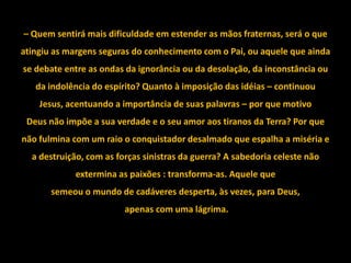 – Quem sentirá mais dificuldade em estender as mãos fraternas, será o que
atingiu as margens seguras do conhecimento com o Pai, ou aquele que ainda
se debate entre as ondas da ignorância ou da desolação, da inconstância ou
   da indolência do espírito? Quanto à imposição das idéias – continuou
    Jesus, acentuando a importância de suas palavras – por que motivo
 Deus não impõe a sua verdade e o seu amor aos tiranos da Terra? Por que
não fulmina com um raio o conquistador desalmado que espalha a miséria e
  a destruição, com as forças sinistras da guerra? A sabedoria celeste não
            extermina as paixões : transforma-as. Aquele que
       semeou o mundo de cadáveres desperta, às vezes, para Deus,
                         apenas com uma lágrima.
 