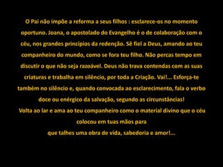 O Pai não impõe a reforma a seus filhos : esclarece-os no momento
 oportuno. Joana, o apostolado do Evangelho é o de colaboração com o
 céu, nos grandes princípios da redenção. Sê fiel a Deus, amando ao teu
 companheiro do mundo, como se fora teu filho. Não percas tempo em
 discutir o que não seja razoável. Deus não trava contendas com as suas
  criaturas e trabalha em silêncio, por toda a Criação. Vai!... Esforça-te
também no silêncio e, quando convocada ao esclarecimento, fala o verbo
       doce ou enérgico da salvação, segundo as circunstâncias!
Volta ao lar e ama ao teu companheiro como o material divino que o céu
                       colocou em tuas mãos para
           que talhes uma obra de vida, sabedoria e amor!...
 