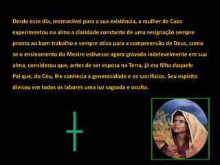 Desde esse dia, memorável para a sua existência, a mulher de Cuza
experimentou na alma a claridade constante de uma resignação sempre
pronta ao bom trabalho e sempre ativa para a compreensão de Deus, como
se o ensinamento do Mestre estivesse agora gravado indelevelmente em sua
alma, considerou que, antes de ser esposa na Terra, já era filha daquele
Pai que, do Céu, lhe conhecia a generosidade e os sacrifícios. Seu espírito
divisou em todos os labores uma luz sagrada e oculta.
 