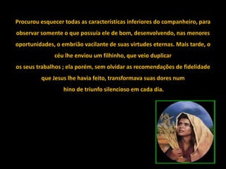Procurou esquecer todas as características inferiores do companheiro, para
observar somente o que possuía ele de bom, desenvolvendo, nas menores
oportunidades, o embrião vacilante de suas virtudes eternas. Mais tarde, o
              céu lhe enviou um filhinho, que veio duplicar
os seus trabalhos ; ela porém, sem olvidar as recomendações de fidelidade
         que Jesus lhe havia feito, transformava suas dores num
                  hino de triunfo silencioso em cada dia.
 