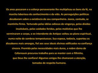 Os anos passaram e o esforço perseverante lhe multiplicou os bens da fé, na
  marcha laboriosa do conhecimento e da vida. As perseguições políticas
   desabaram sobre a existência do seu companheiro. Joana, contudo, se
 mantinha firme. Torturado pelas idéias odiosas de vingança, pelas dívidas
        insolváveis, pelas vaidades feridas, pelas moléstias que lhe
verminaram o corpo, o ex-intendente de Antipas voltou ao plano espiritual,
  numa noite de sombras tempestuosas. Sua esposa, todavia, suportou os
dissabores mais amargos, fiel aos seus ideais divinos edificados na confiança
     sincera. Premida pelas necessidades mais duras, a nobre dama de
       Cafarnaum procurou trabalho para se manter com o filhinho,
      que Deus lhe confiara! Algumas amigas lhe chamaram a atenção,
                       tomadas de respeito humano.
 