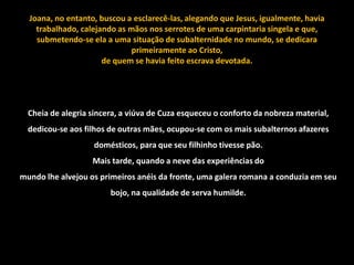Joana, no entanto, buscou a esclarecê-las, alegando que Jesus, igualmente, havia
    trabalhado, calejando as mãos nos serrotes de uma carpintaria singela e que,
    submetendo-se ela a uma situação de subalternidade no mundo, se dedicara
                              primeiramente ao Cristo,
                      de quem se havia feito escrava devotada.




  Cheia de alegria sincera, a viúva de Cuza esqueceu o conforto da nobreza material,
  dedicou-se aos filhos de outras mães, ocupou-se com os mais subalternos afazeres
                    domésticos, para que seu filhinho tivesse pão.
                   Mais tarde, quando a neve das experiências do
mundo lhe alvejou os primeiros anéis da fronte, uma galera romana a conduzia em seu
                        bojo, na qualidade de serva humilde.
 