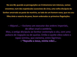 No ano 68, quando as perseguições ao Cristianismo iam intensas, vamos
  encontrar, num dos espetáculos sucessivos do circo, uma velha discípula do
Senhor amarrada ao poste do martírio, ao lado de um homem novo, que era seu
    filho.Ante o vozerio do povo, foram ordenadas as primeiras flagelações.



    – Abjura!... – Exclama um executar das ordens imperiais,
                     de olhar cruel e sombrio.
  Mas, a antiga discípula ao Senhor contempla o céu, sem uma
  palavra de negação ou de queixa. Então o açoite vibra sobre o
           rapaz seminu, que exclama, entre lágrimas:
 