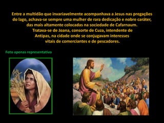 Entre a multidão que invariavelmente acompanhava a Jesus nas pregações
   do lago, achava-se sempre uma mulher de rara dedicação e nobre caráter,
           das mais altamente colocadas na sociedade de Cafarnaum.
              Tratava-se de Joana, consorte de Cuza, intendente de
               Antipas, na cidade onde se conjugavam interesses
                     vitais de comerciantes e de pescadores.

Foto apenas representativa
 