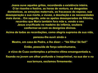 Joana ouve aqueles gritos, recordando a existência inteira.
     O lar risonho e festivo, as horas de ventura, os desgostos
 domésticos, as emoções maternais, os fracassos do esposo, sua
desesperação e sua morte, a viuvez, a desolação e as necessidades
mais duras... Em seguida, ante os apelos desesperados do filhinho,
       recordou que Maria também fora mãe e, vendo o seu
         Jesus crucificado no madeiro da infâmia, soubera
               conformar-se com os desígnios divinos.
Acima de todas as recordações, como alegria suprema de sua vida,
                     pareceu-lhe ouvir ainda o
    Mestre, em casa de Pedro, a lhe dizer: – “Vai filha! Sê fiel!”
              Então, possuída de força sobrehumana,
  a viúva de Cuza contemplou a primeira vítima ensanguentada e,
fixando no jovem um olhar profundo e inexprimível, na sua dor e na
                sua ternura, exclamou firmemente:
 
