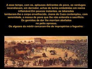 A esse tempo, com os, aplausos delirantes do povo, os verdugos
  incendiavam, em derredor, achas de lenha embebidas em resina
           inflamável.Em poucos instantes, as labaredas
lamberam-lhe o corpo envelhecido. Joana de Cuza contemplou, com
   serenidade, a massa de povo que lhe não entendia o sacrifício.
              Os gemidos de dor lhe morriam abafados
                          no peito opresso.
    Os algozes da mártir cercaram-lhe de impropérios a fogueira:
 