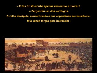 – O teu Cristo soube apenas ensinar-te a morrer?
                 – Perguntou um dos verdugos.
A velha discípula, concentrando a sua capacidade de resistência,
               teve ainda forças para murmurar :
 