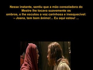 Nesse instante, sentiusentiu mão a mão consoladora dolhe
    Nesse instante, que a que consoladora do Mestre
tocava suavemente os tocava suavemente os
             Mestre lhe
ombros, e lhelhe escutou a voz carinhosa e inesquecível:
  ombros, e escutou a voz carinhosa e inesquecível:
– Joana, tem bom ânimo!...ânimo!...estou! ... estou! ...
       – Joana, tem bom Eu aqui Eu aqui
 