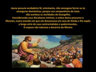 Joana possuía verdadeira fé; entretanto, não conseguiu forrar-se às
          amarguras domésticas, porque seu companheiro de lutas
                  não aceitava as claridades do Evangelho.
     Considerando seus dissabores íntimos, a nobre dama procurou o
Messias, numa ocasião em que ele descansava em casa de Simão e lhe expôs
           a longa série de suas contrariedades e padecimentos.
                O esposo não tolerava a doutrina do Mestre.
 