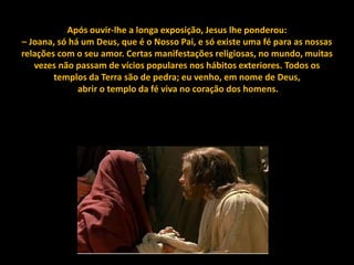 Após ouvir-lhe a longa exposição, Jesus lhe ponderou:
– Joana, só há um Deus, que é o Nosso Pai, e só existe uma fé para as nossas
relações com o seu amor. Certas manifestações religiosas, no mundo, muitas
   vezes não passam de vícios populares nos hábitos exteriores. Todos os
        templos da Terra são de pedra; eu venho, em nome de Deus,
              abrir o templo da fé viva no coração dos homens.
 
