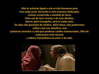 Não te acharias ligada a ele se não houvesse para
       isso razão justa. Servindo-o com amorosa dedicação,
               estarás cumprindo a vontade de Deus.
            Falas-me de teus receios e de tuas dúvidas.
             Deves, pelo Evangelho, amá-la ainda mais.
   Os sãos não precisam de médico. Além disso, não poderemos
                    colher uvas nos abrolhos, mas
podemos amanhar o solo que produziu cardos envenenados, afim de
                       cultivarmos nele mesmo
              a videira maravilhosa do amor e da vida.
 