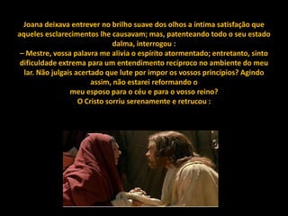 Joana deixava entrever no brilho suave dos olhos a íntima satisfação que
aqueles esclarecimentos lhe causavam; mas, patenteando todo o seu estado
                               dalma, interrogou :
 – Mestre, vossa palavra me alivia o espírito atormentado; entretanto, sinto
 dificuldade extrema para um entendimento recíproco no ambiente do meu
  lar. Não julgais acertado que lute por impor os vossos princípios? Agindo
                        assim, não estarei reformando o
                 meu esposo para o céu e para o vosso reino?
                    O Cristo sorriu serenamente e retrucou :
 