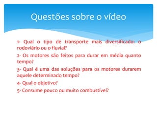 1- Qual o tipo de transporte mais diversificado: o
rodoviário ou o fluvial?
2- Os motores são feitos para durar em média quanto
tempo?
3- Qual é uma das soluções para os motores durarem
aquele determinado tempo?
4- Qual o objetivo?
5- Consume pouco ou muito combustível?
Questões sobre o vídeo
 