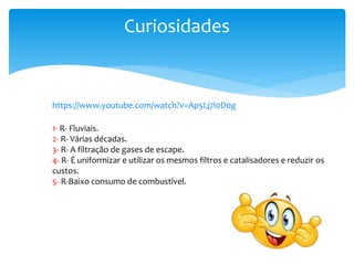 Curiosidades
https://www.youtube.com/watch?v=Ap5Lj7l0D0g
1- R- Fluviais.
2- R- Várias décadas.
3- R- A filtração de gases de escape.
4- R- É uniformizar e utilizar os mesmos filtros e catalisadores e reduzir os
custos.
5- R-Baixo consumo de combustível.
 
