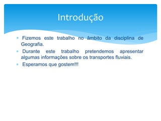  Fizemos este trabalho no âmbito da disciplina de
Geografia.
 Durante este trabalho pretendemos apresentar
algumas informações sobre os transportes fluviais.
 Esperamos que gostem!!!
Introdução
 