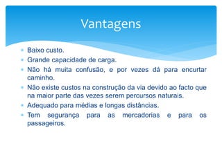  Baixo custo.
 Grande capacidade de carga.
 Não há muita confusão, e por vezes dá para encurtar
caminho.
 Não existe custos na construção da via devido ao facto que
na maior parte das vezes serem percursos naturais.
 Adequado para médias e longas distâncias.
 Tem segurança para as mercadorias e para os
passageiros.
Vantagens
 